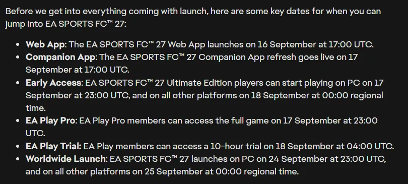 EA’s FC 27 Launch Update listing the key dates: Web App 16 September at 17:00 UTC, Companion App 17 September at 17:00 UTC, early access on PC 17 September at 23:00 UTC and on other platforms 18 September at 00:00 regional time, EA Play Pro 17 September at 23:00 UTC, the EA Play trial 18 September at 04:00 UTC, and worldwide launch on PC 24 September at 23:00 UTC and on other platforms 25 September at 00:00 regional time
