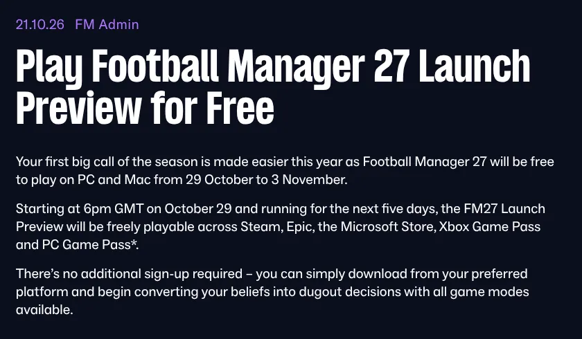Official Football Manager news post dated 21.10.26 titled Play Football Manager 27 Launch Preview for Free, saying the game is free to play on PC and Mac from 29 October to 3 November, starting at 6pm GMT on October 29 across Steam, Epic, the Microsoft Store, Xbox Game Pass and PC Game Pass